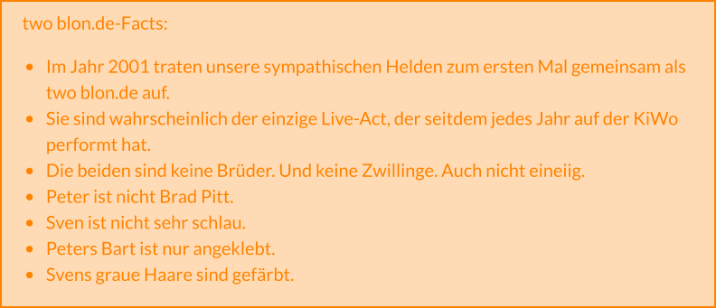 two blon.de-Facts:  •	Im Jahr 2001 traten unsere sympathischen Helden zum ersten Mal gemeinsam als two blon.de auf. •	Sie sind wahrscheinlich der einzige Live-Act, der seitdem jedes Jahr auf der KiWo performt hat. •	Die beiden sind keine Brüder. Und keine Zwillinge. Auch nicht eineiig. •	Peter ist nicht Brad Pitt. •	Sven ist nicht sehr schlau. •	Peters Bart ist nur angeklebt. •	Svens graue Haare sind gefärbt.
