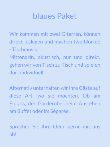 blaues Paket Wir kommen mit zwei Gitarren, können direkt loslegen und machen two blon.de - Tischmusik. Mittendrin, akustisch, pur und direkt, gehen wir von Tisch zu Tisch und spielen dort individuell.  Alternativ unterhalten wir ihre Gäste auf diese Art, wo sie möchten. Ob am Einlass, der Garderobe, beim Anstehen am Buffet oder im Séparée.  Sprechen Sie Ihre Ideen gerne mit uns ab!