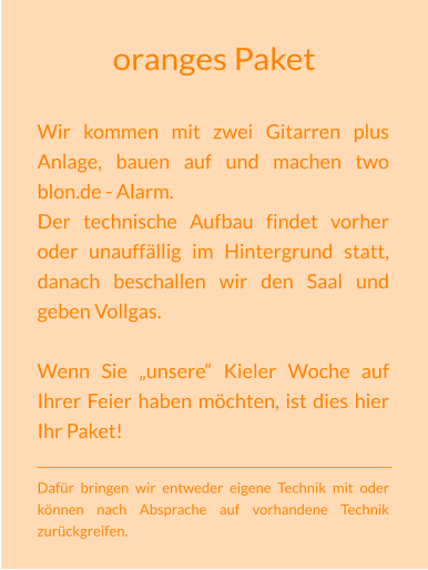 oranges Paket Wir kommen mit zwei Gitarren plus Anlage, bauen auf und machen two blon.de - Alarm. Der technische Aufbau findet vorher oder unauffällig im Hintergrund statt, danach beschallen wir den Saal und geben Vollgas.  Wenn Sie „unsere“ Kieler Woche auf Ihrer Feier haben möchten, ist dies hier Ihr Paket!  Dafür bringen wir entweder eigene Technik mit oder können nach Absprache auf vorhandene Technik zurückgreifen.