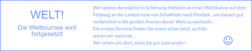 WELT! Die Welttournee wird fortgesetzt!  Wir spielen demnächst in Schleswig-Holstein an einer Milchkanne auf dem Feldweg an der Landstrasse von Schalkholz nach Flintbek , um danach gut vorbereitet in die großen Arenen dieser Welt zu wechseln. Die ersten Termine finden Sie unten schon jetzt, so früh waren wir noch nie… Wir sehen uns dort, seien Sie gut zueinander!