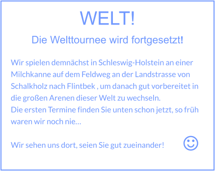 WELT! Die Welttournee wird fortgesetzt!   Wir spielen demnächst in Schleswig-Holstein an einer Milchkanne auf dem Feldweg an der Landstrasse von Schalkholz nach Flintbek , um danach gut vorbereitet in die großen Arenen dieser Welt zu wechseln. Die ersten Termine finden Sie unten schon jetzt, so früh waren wir noch nie…  Wir sehen uns dort, seien Sie gut zueinander!