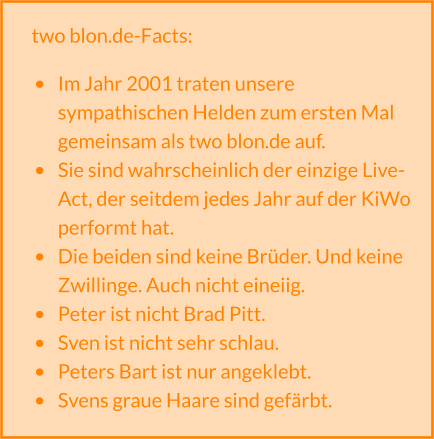 two blon.de-Facts:  •	Im Jahr 2001 traten unsere sympathischen Helden zum ersten Mal gemeinsam als two blon.de auf. •	Sie sind wahrscheinlich der einzige Live-Act, der seitdem jedes Jahr auf der KiWo performt hat. •	Die beiden sind keine Brüder. Und keine Zwillinge. Auch nicht eineiig. •	Peter ist nicht Brad Pitt. •	Sven ist nicht sehr schlau. •	Peters Bart ist nur angeklebt. •	Svens graue Haare sind gefärbt.