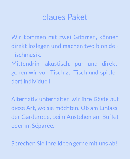 blaues Paket Wir kommen mit zwei Gitarren, können direkt loslegen und machen two blon.de - Tischmusik. Mittendrin, akustisch, pur und direkt, gehen wir von Tisch zu Tisch und spielen dort individuell.  Alternativ unterhalten wir ihre Gäste auf diese Art, wo sie möchten. Ob am Einlass, der Garderobe, beim Anstehen am Buffet oder im Séparée.  Sprechen Sie Ihre Ideen gerne mit uns ab!
