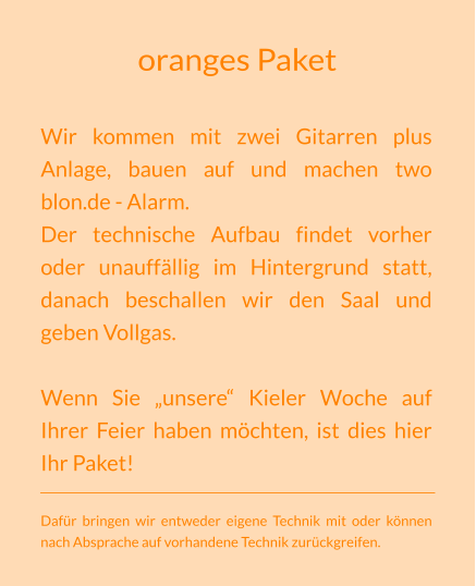 oranges Paket Wir kommen mit zwei Gitarren plus Anlage, bauen auf und machen two blon.de - Alarm. Der technische Aufbau findet vorher oder unauffällig im Hintergrund statt, danach beschallen wir den Saal und geben Vollgas.  Wenn Sie „unsere“ Kieler Woche auf Ihrer Feier haben möchten, ist dies hier Ihr Paket!  Dafür bringen wir entweder eigene Technik mit oder können nach Absprache auf vorhandene Technik zurückgreifen.