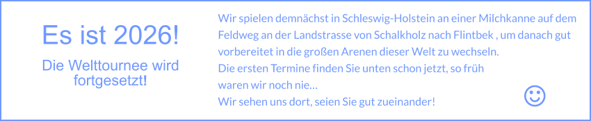 Es ist 2026! Die Welttournee wird fortgesetzt!  Wir spielen demnächst in Schleswig-Holstein an einer Milchkanne auf dem Feldweg an der Landstrasse von Schalkholz nach Flintbek , um danach gut vorbereitet in die großen Arenen dieser Welt zu wechseln. Die ersten Termine finden Sie unten schon jetzt, so früh waren wir noch nie… Wir sehen uns dort, seien Sie gut zueinander!